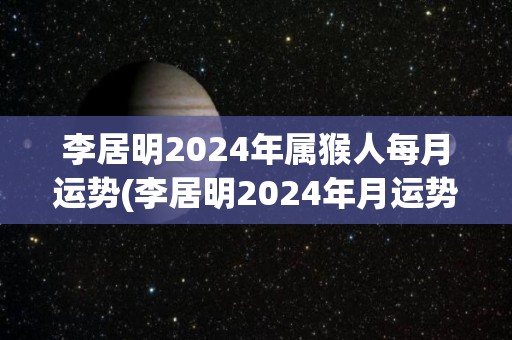 李居明2024年属猴人每月运势(李居明2024年月运势预测)