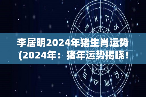 李居明2024年猪生肖运势(2024年：猪年运势揭晓！李居明解读猪年福运！)
