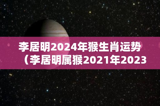 李居明2024年猴生肖运势（李居明属猴2021年2023年运程）