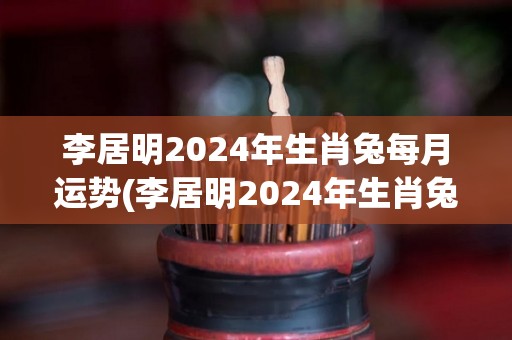 李居明2024年生肖兔每月运势(李居明2024年生肖兔月运势详解)