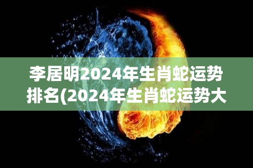 李居明2024年生肖蛇运势排名(2024年生肖蛇运势大揭秘！李居明排名前三！)