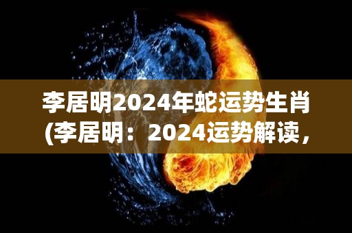 李居明2024年蛇运势生肖(李居明：2024运势解读，蛇属生肖运程如何？)