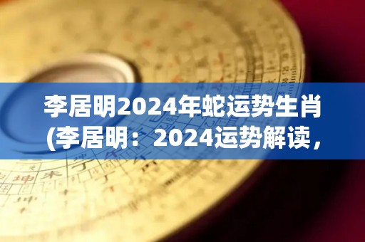 李居明2024年蛇运势生肖(李居明：2024运势解读，蛇属生肖运程如何？)