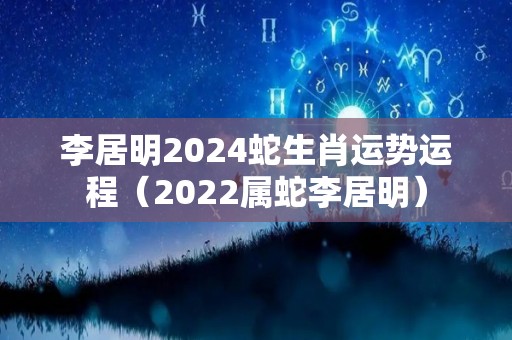 李居明2024蛇生肖运势运程（2022属蛇李居明）