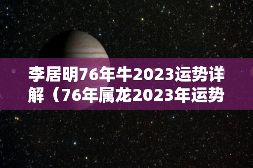 李居明76年牛2023运势详解（76年属龙2023年运势完整版）
