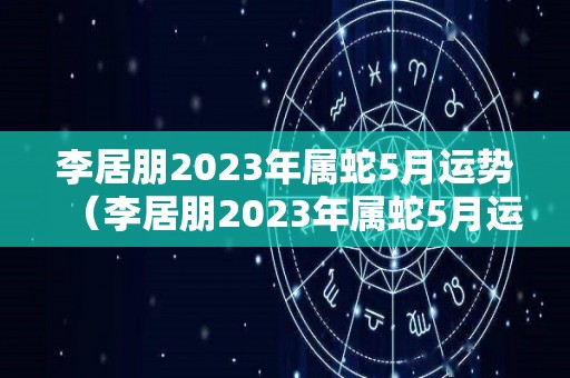李居朋2023年属蛇5月运势（李居朋2023年属蛇5月运势如何）