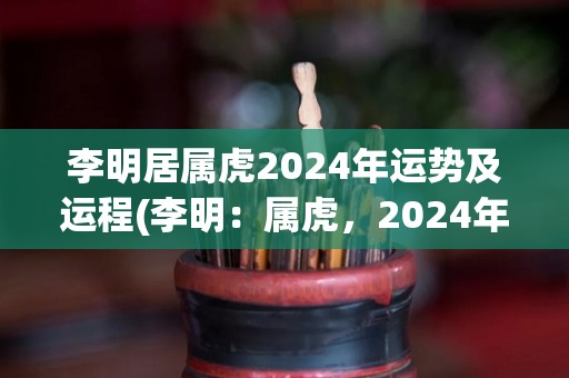 李明居属虎2024年运势及运程(李明：属虎，2024年运势和运程解析)