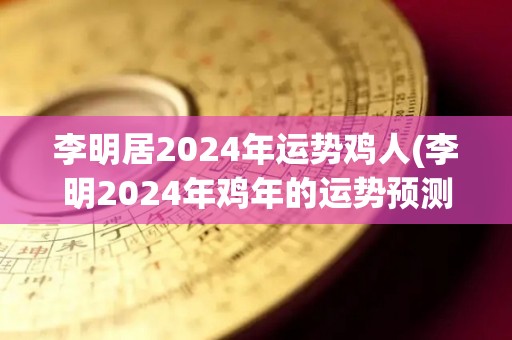 李明居2024年运势鸡人(李明2024年鸡年的运势预测)