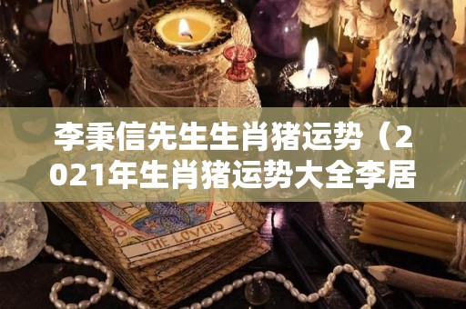 李秉信先生生肖猪运势（2021年生肖猪运势大全李居明）