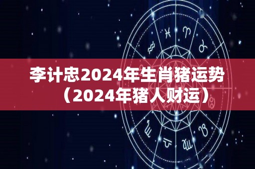 李计忠2024年生肖猪运势（2024年猪人财运）