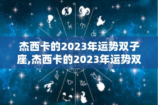 杰西卡的2023年运势双子座,杰西卡的2023年运势双子座在未来一年最需要注意的事项