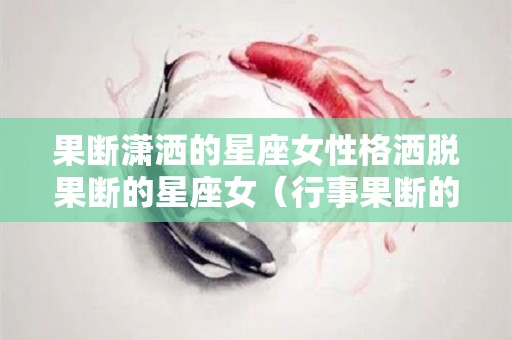 果断潇洒的星座女性格洒脱果断的星座女（行事果断的星座女）
