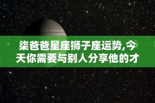 柒爸爸星座狮子座运势,今天你需要与别人分享他的才华，他们是被他们追捧的