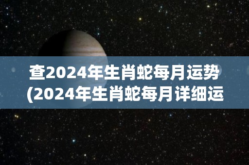 查2024年生肖蛇每月运势(2024年生肖蛇每月详细运势，看看你的本命年会有怎样的变化！)