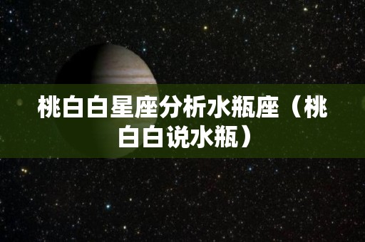 桃白白星座分析水瓶座（桃白白说水瓶）