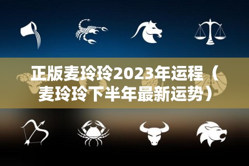 正版麦玲玲2023年运程（麦玲玲下半年最新运势）