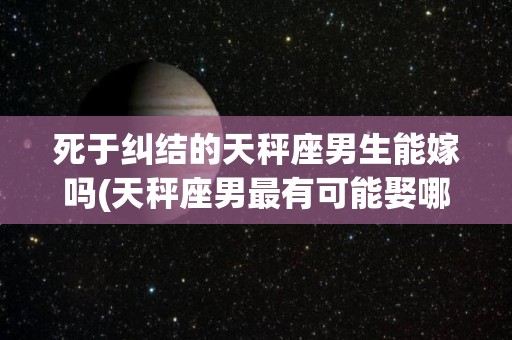 死于纠结的天秤座男生能嫁吗(天秤座男最有可能娶哪个星座的)