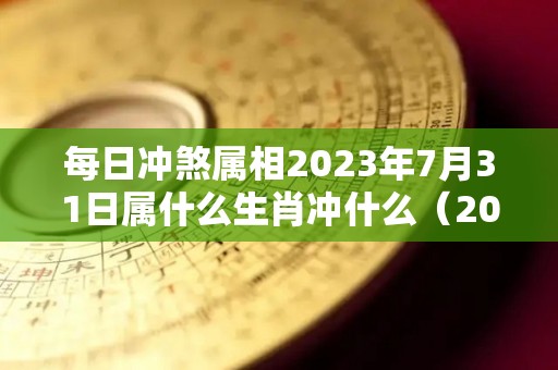 每日冲煞属相2023年7月31日属什么生肖冲什么（2023年7月31日农历是多少）