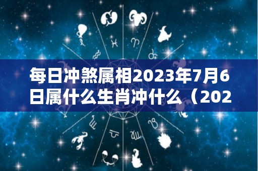 每日冲煞属相2023年7月6日属什么生肖冲什么（2023年7月26日黄历）