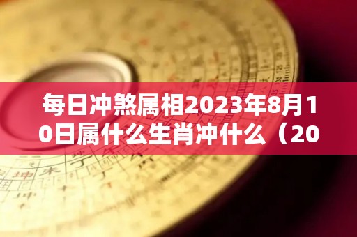 每日冲煞属相2023年8月10日属什么生肖冲什么（2023年8月1号黄道吉日查询）