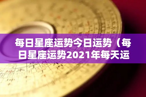 每日星座运势今日运势（每日星座运势2021年每天运势）