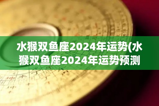 水猴双鱼座2024年运势(水猴双鱼座2024年运势预测)