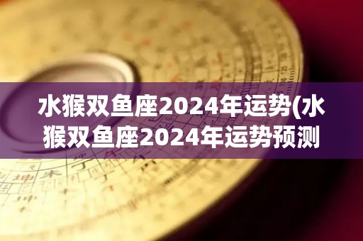 水猴双鱼座2024年运势(水猴双鱼座2024年运势预测)