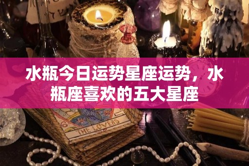 水瓶今日运势星座运势，水瓶座喜欢的五大星座