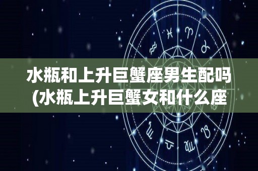 水瓶和上升巨蟹座男生配吗(水瓶上升巨蟹女和什么座最配)
