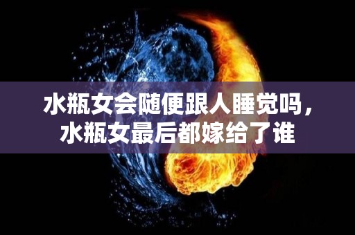 水瓶女会随便跟人睡觉吗，水瓶女最后都嫁给了谁