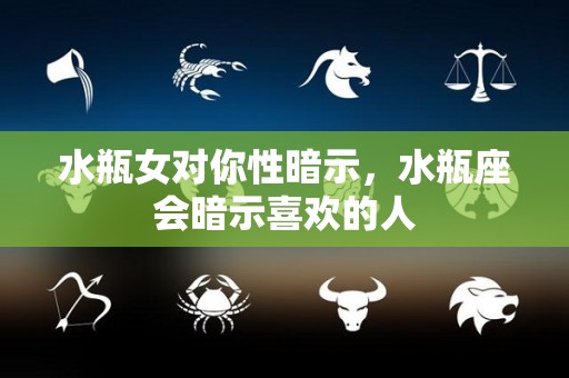 水瓶女对你性暗示，水瓶座会暗示喜欢的人