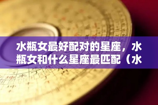 水瓶女最好配对的星座，水瓶女和什么星座最匹配（水瓶女和什么星座最配做夫妻）