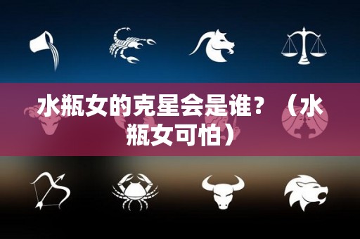 水瓶女的克星会是谁？（水瓶女可怕）