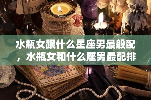 水瓶女跟什么星座男最般配，水瓶女和什么座男最配排名（水瓶女和什么星座的男生配）