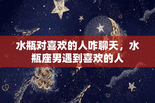 水瓶对喜欢的人咋聊天，水瓶座男遇到喜欢的人