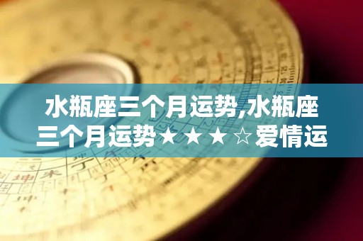 水瓶座三个月运势,水瓶座三个月运势★★★☆爱情运势★★★☆恋爱中的水瓶座，5月4日