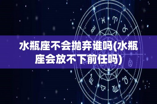 水瓶座不会抛弃谁吗(水瓶座会放不下前任吗)