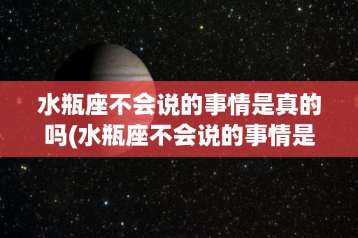 水瓶座不会说的事情是真的吗(水瓶座不会说的事情是真的吗知乎)