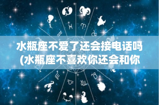 水瓶座不爱了还会接电话吗(水瓶座不喜欢你还会和你聊天吗)