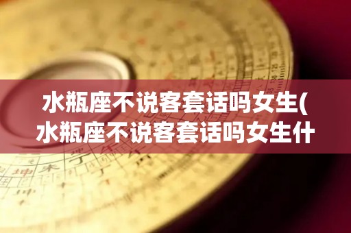 水瓶座不说客套话吗女生(水瓶座不说客套话吗女生什么意思)