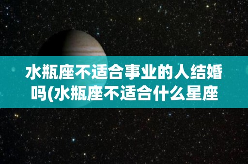 水瓶座不适合事业的人结婚吗(水瓶座不适合什么星座)