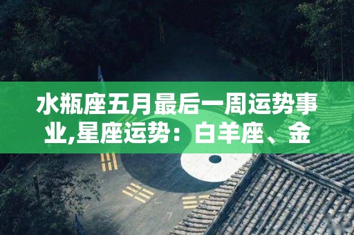 水瓶座五月最后一周运势事业,星座运势：白羊座、金牛座、双子座的运势