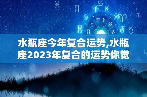 水瓶座今年复合运势,水瓶座2023年复合的运势你觉得自己当初就已经找到了自己可以得到的