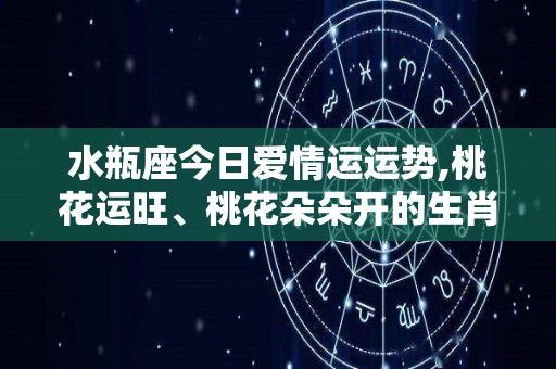 水瓶座今日爱情运运势,桃花运旺、桃花朵朵开的生肖
