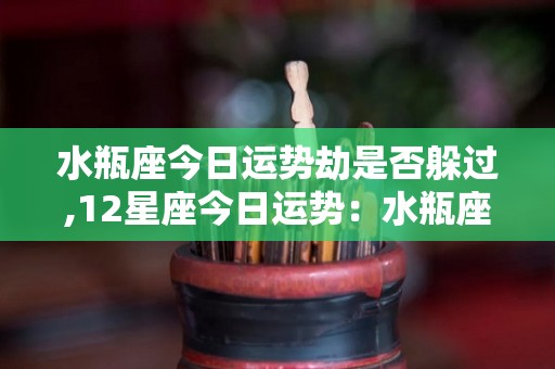 水瓶座今日运势劫是否躲过,12星座今日运势：水瓶座：建议不要太过投入他人的利益