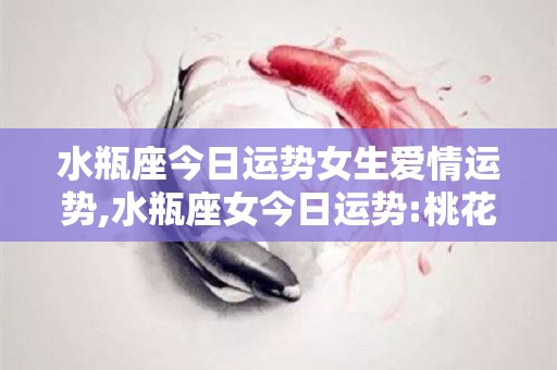 水瓶座今日运势女生爱情运势,水瓶座女今日运势:桃花运，事业运，健康运，