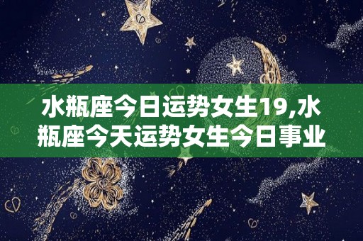 水瓶座今日运势女生19,水瓶座今天运势女生今日事业运要比以前好很多