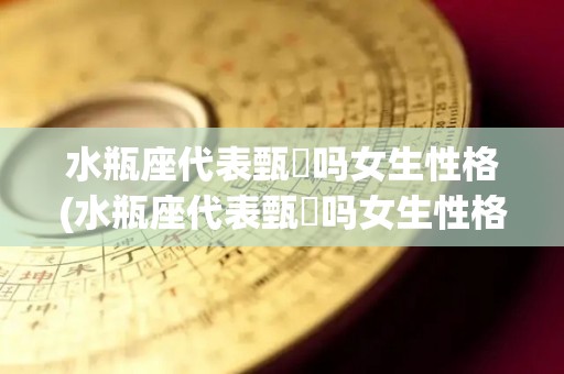 水瓶座代表甄嬛吗女生性格(水瓶座代表甄嬛吗女生性格特点)