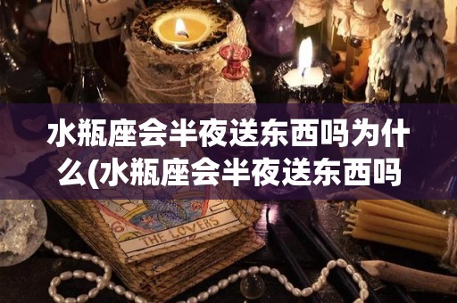 水瓶座会半夜送东西吗为什么(水瓶座会半夜送东西吗为什么不回信息)