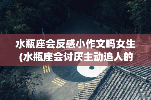 水瓶座会反感小作文吗女生(水瓶座会讨厌主动追人的人吗)